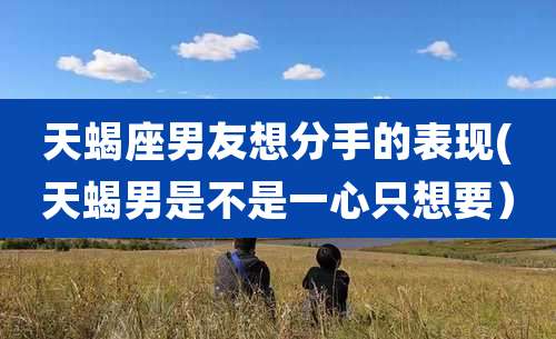 天蝎座男友想分手的表现(天蝎男是不是一心只想要)