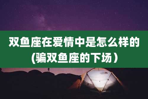 双鱼座在爱情中是怎么样的(骗双鱼座的下场)