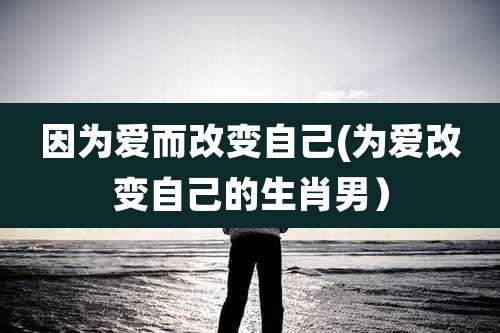 因为爱而改变自己(为爱改变自己的生肖男)