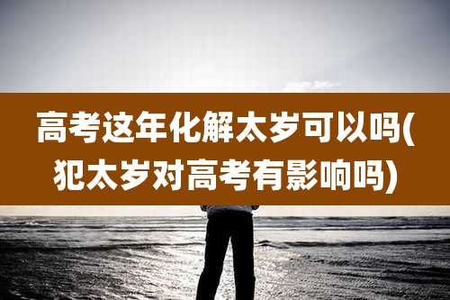 高考这年化解太岁可以吗(犯太岁对高考有影响吗)