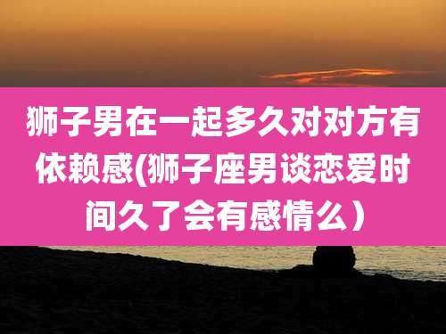 狮子男在一起多久对对方有依赖感(狮子座男谈恋爱时间久了会有感情么)
