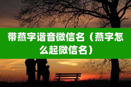 带燕字谐音微信名(燕字怎么起微信名)