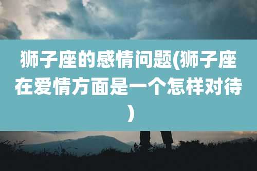 狮子座的感情问题(狮子座在爱情方面是一个怎样对待)