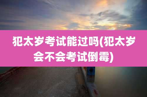 犯太岁考试能过吗(犯太岁会不会考试倒霉)