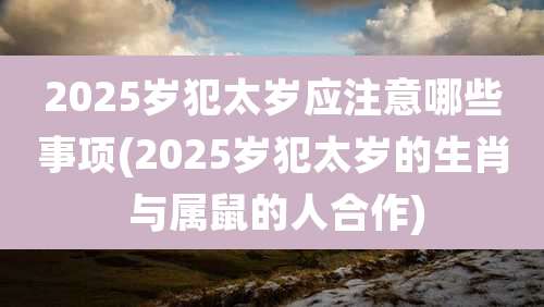 2025岁犯太岁应注意哪些事项(2025岁犯太岁的生肖 与属鼠的人合作)