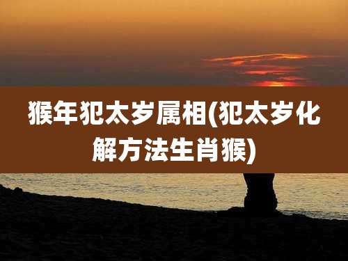 猴年犯太岁属相(犯太岁化解方法生肖猴)