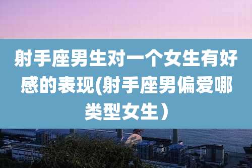 射手座男生对一个女生有好感的表现(射手座男偏爱哪类型女生)