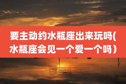 要主动约水瓶座出来玩吗(水瓶座会见一个爱一个吗)