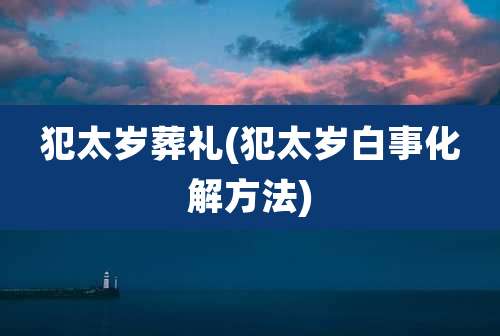 犯太岁葬礼(犯太岁白事化解方法)