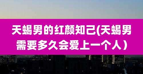 天蝎男的红颜知己(天蝎男需要多久会爱上一个人）