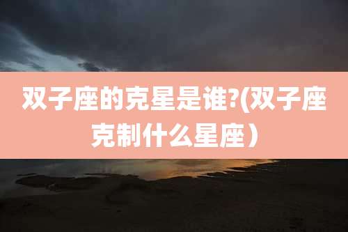 双子座的克星是谁?(双子座克制什么星座)