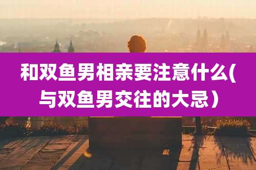 和双鱼男相亲要注意什么(与双鱼男交往的大忌)