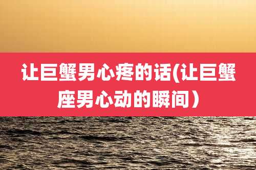 让巨蟹男心疼的话(让巨蟹座男心动的瞬间)