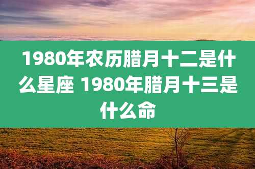 1980年农历腊月十二是什么星座 1980年腊月十三是什么命