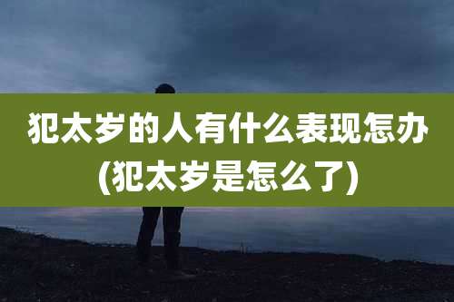 犯太岁的人有什么表现怎办(犯太岁是怎么了)