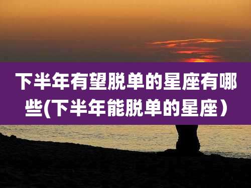 下半年有望脱单的星座有哪些(下半年能脱单的星座）