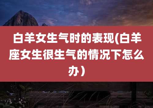 白羊女生气时的表现(白羊座女生很生气的情况下怎么办)