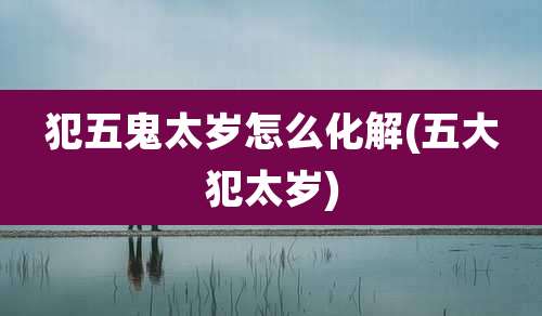 犯五鬼太岁怎么化解(五大犯太岁)