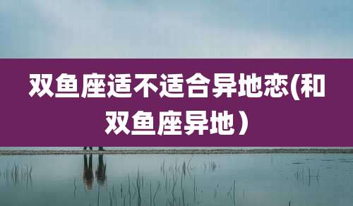 双鱼座适不适合异地恋(和双鱼座异地)
