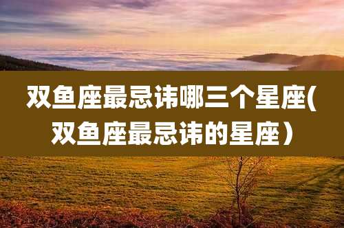 双鱼座最忌讳哪三个星座(双鱼座最忌讳的星座）