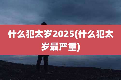 什么犯太岁2025(什么犯太岁最严重)