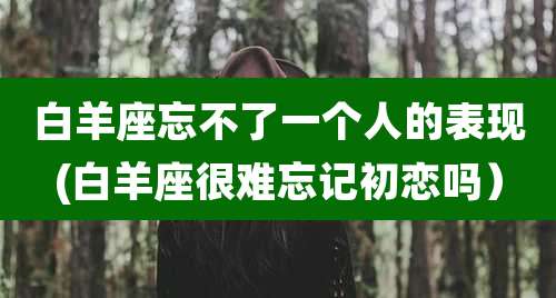 白羊座忘不了一个人的表现(白羊座很难忘记初恋吗)