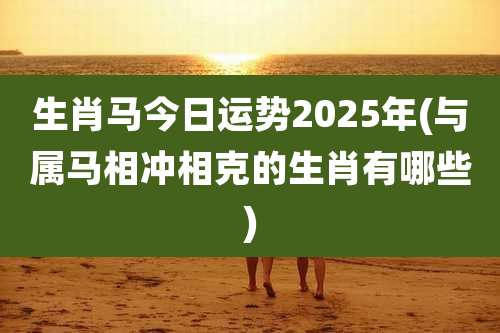 生肖马今日运势2025年(与属马相冲相克的生肖有哪些)