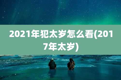 2021年犯太岁怎么看(2017年太岁)