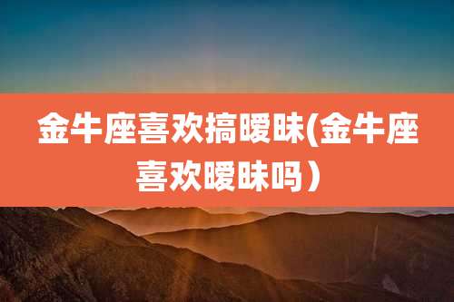 金牛座喜欢搞暧昧(金牛座喜欢暧昧吗）