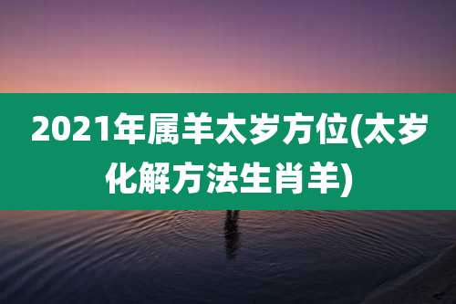 2021年属羊太岁方位(太岁化解方法生肖羊)