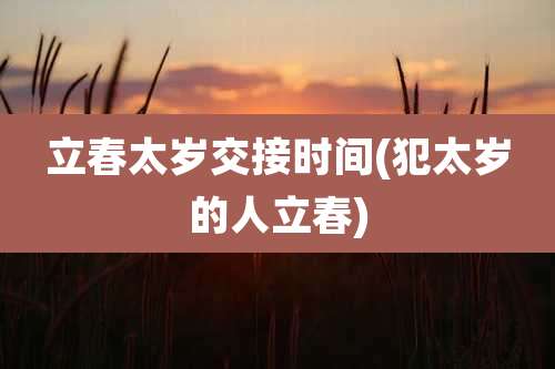 立春太岁交接时间(犯太岁的人立春)