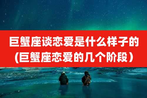 巨蟹座谈恋爱是什么样子的(巨蟹座恋爱的几个阶段)