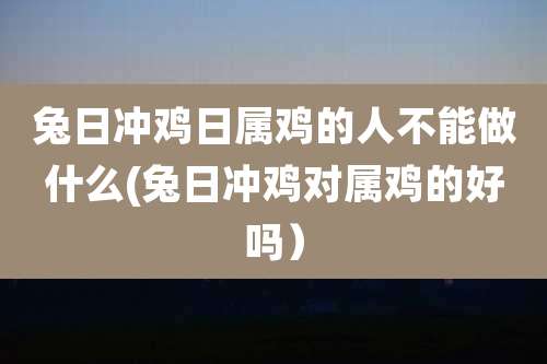兔日冲鸡日属鸡的人不能做什么(兔日冲鸡对属鸡的好吗)