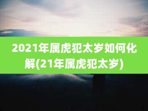 2021年属虎犯太岁如何化解(21年属虎犯太岁)