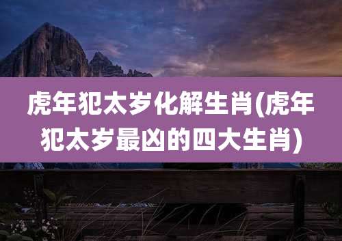 虎年犯太岁化解生肖(虎年犯太岁最凶的四大生肖)
