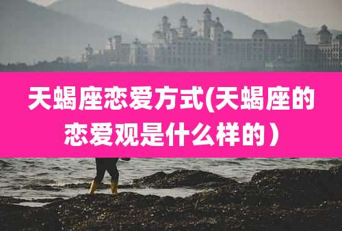 天蝎座恋爱方式(天蝎座的恋爱观是什么样的）