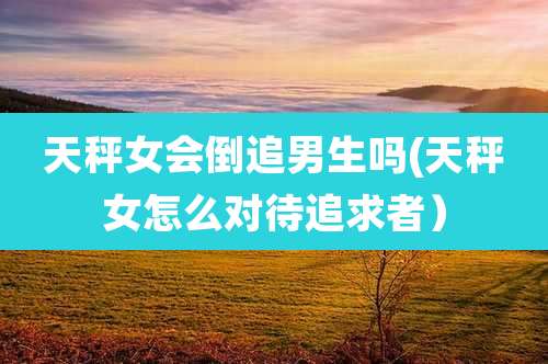 天秤女会倒追男生吗(天秤女怎么对待追求者)