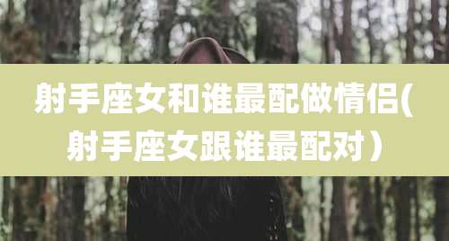 射手座女和谁最配做情侣(射手座女跟谁最配对）