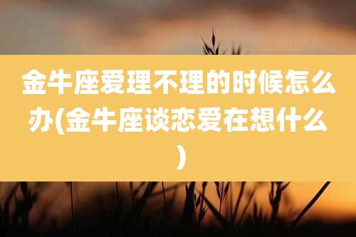 金牛座爱理不理的时候怎么办(金牛座谈恋爱在想什么)