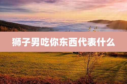 狮子男吃你东西代表什么