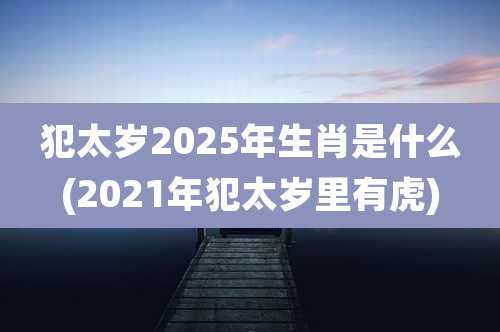 犯太岁2025年生肖是什么(2021年犯太岁里有虎)