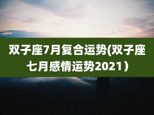 双子座7月复合运势(双子座七月感情运势2021）