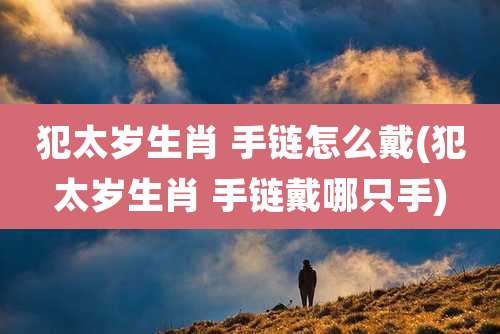 犯太岁生肖 手链怎么戴(犯太岁生肖 手链戴哪只手)