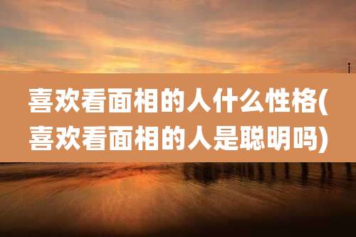 喜欢看面相的人什么性格(喜欢看面相的人是聪明吗)