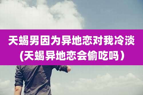 天蝎男因为异地恋对我冷淡(天蝎异地恋会偷吃吗)