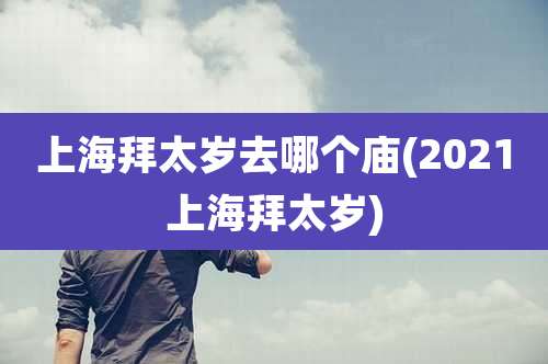 上海拜太岁去哪个庙(2021上海拜太岁)