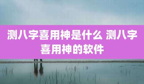 测八字喜用神是什么 测八字喜用神的软件
