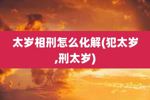太岁相刑怎么化解(犯太岁,刑太岁)