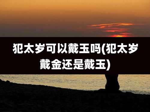 犯太岁可以戴玉吗(犯太岁戴金还是戴玉)