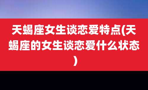 天蝎座女生谈恋爱特点(天蝎座的女生谈恋爱什么状态)